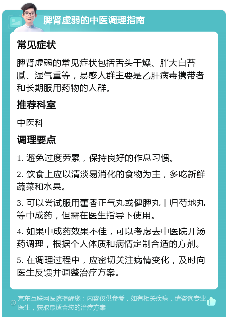 脾肾虚弱的中医调理指南 常见症状 脾肾虚弱的常见症状包括舌头干燥、胖大白苔腻、湿气重等，易感人群主要是乙肝病毒携带者和长期服用药物的人群。 推荐科室 中医科 调理要点 1. 避免过度劳累，保持良好的作息习惯。 2. 饮食上应以清淡易消化的食物为主，多吃新鲜蔬菜和水果。 3. 可以尝试服用藿香正气丸或健脾丸十归芍地丸等中成药，但需在医生指导下使用。 4. 如果中成药效果不佳，可以考虑去中医院开汤药调理，根据个人体质和病情定制合适的方剂。 5. 在调理过程中，应密切关注病情变化，及时向医生反馈并调整治疗方案。