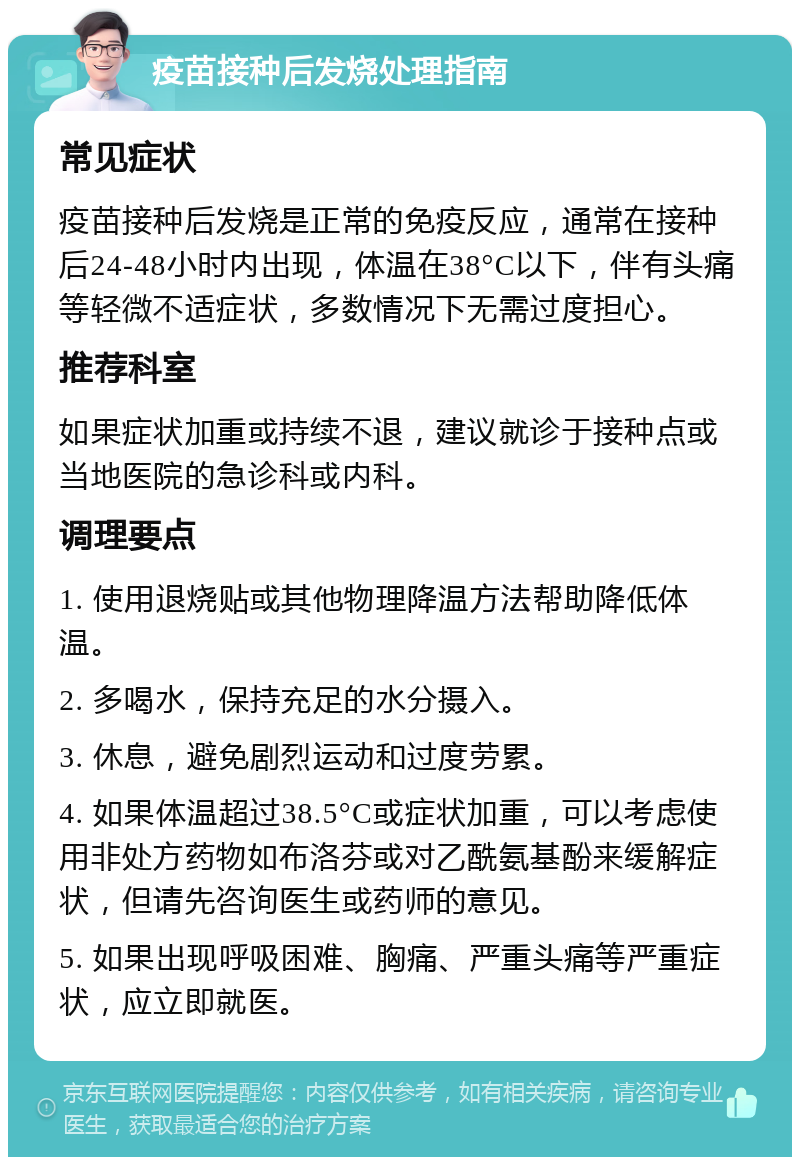 疫苗接种后发烧处理指南 常见症状 疫苗接种后发烧是正常的免疫反应，通常在接种后24-48小时内出现，体温在38°C以下，伴有头痛等轻微不适症状，多数情况下无需过度担心。 推荐科室 如果症状加重或持续不退，建议就诊于接种点或当地医院的急诊科或内科。 调理要点 1. 使用退烧贴或其他物理降温方法帮助降低体温。 2. 多喝水，保持充足的水分摄入。 3. 休息，避免剧烈运动和过度劳累。 4. 如果体温超过38.5°C或症状加重，可以考虑使用非处方药物如布洛芬或对乙酰氨基酚来缓解症状，但请先咨询医生或药师的意见。 5. 如果出现呼吸困难、胸痛、严重头痛等严重症状，应立即就医。