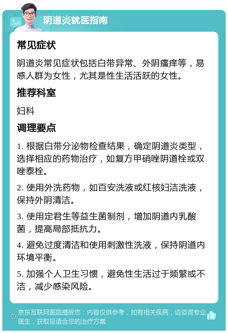 阴道炎就医指南 常见症状 阴道炎常见症状包括白带异常、外阴瘙痒等，易感人群为女性，尤其是性生活活跃的女性。 推荐科室 妇科 调理要点 1. 根据白带分泌物检查结果，确定阴道炎类型，选择相应的药物治疗，如复方甲硝唑阴道栓或双唑泰栓。 2. 使用外洗药物，如百安洗液或红核妇洁洗液，保持外阴清洁。 3. 使用定君生等益生菌制剂，增加阴道内乳酸菌，提高局部抵抗力。 4. 避免过度清洁和使用刺激性洗液，保持阴道内环境平衡。 5. 加强个人卫生习惯，避免性生活过于频繁或不洁，减少感染风险。