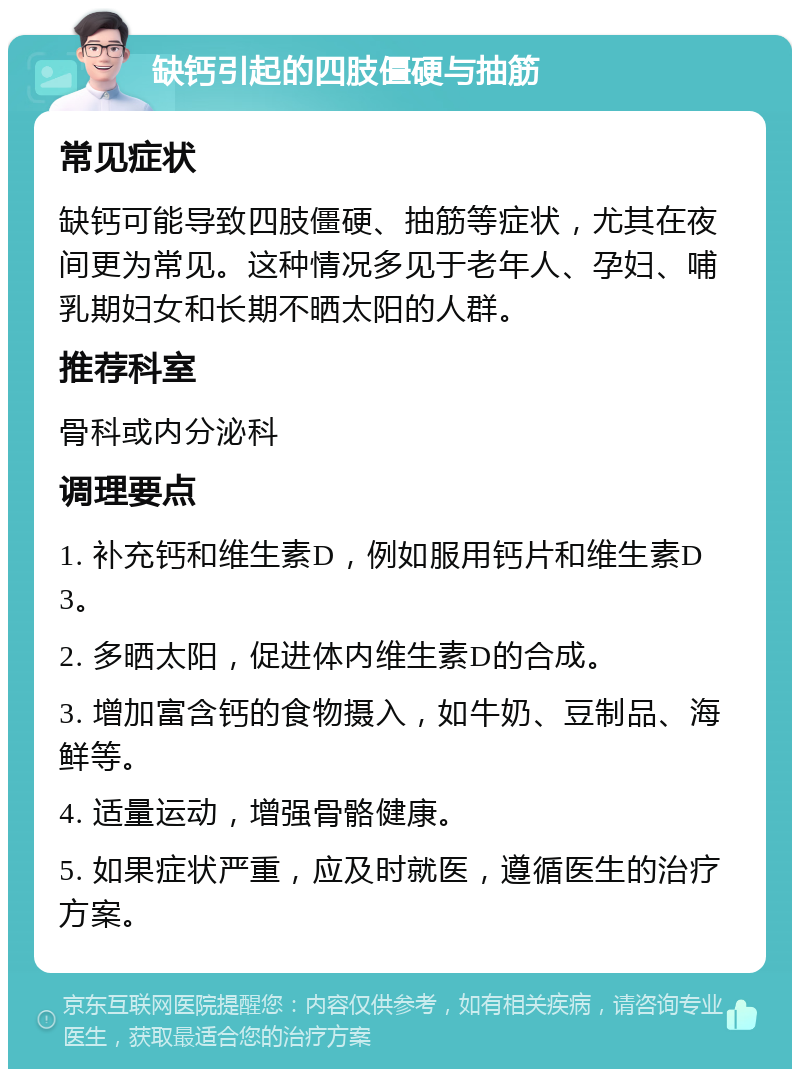 缺钙引起的四肢僵硬与抽筋 常见症状 缺钙可能导致四肢僵硬、抽筋等症状，尤其在夜间更为常见。这种情况多见于老年人、孕妇、哺乳期妇女和长期不晒太阳的人群。 推荐科室 骨科或内分泌科 调理要点 1. 补充钙和维生素D，例如服用钙片和维生素D3。 2. 多晒太阳，促进体内维生素D的合成。 3. 增加富含钙的食物摄入，如牛奶、豆制品、海鲜等。 4. 适量运动，增强骨骼健康。 5. 如果症状严重，应及时就医，遵循医生的治疗方案。