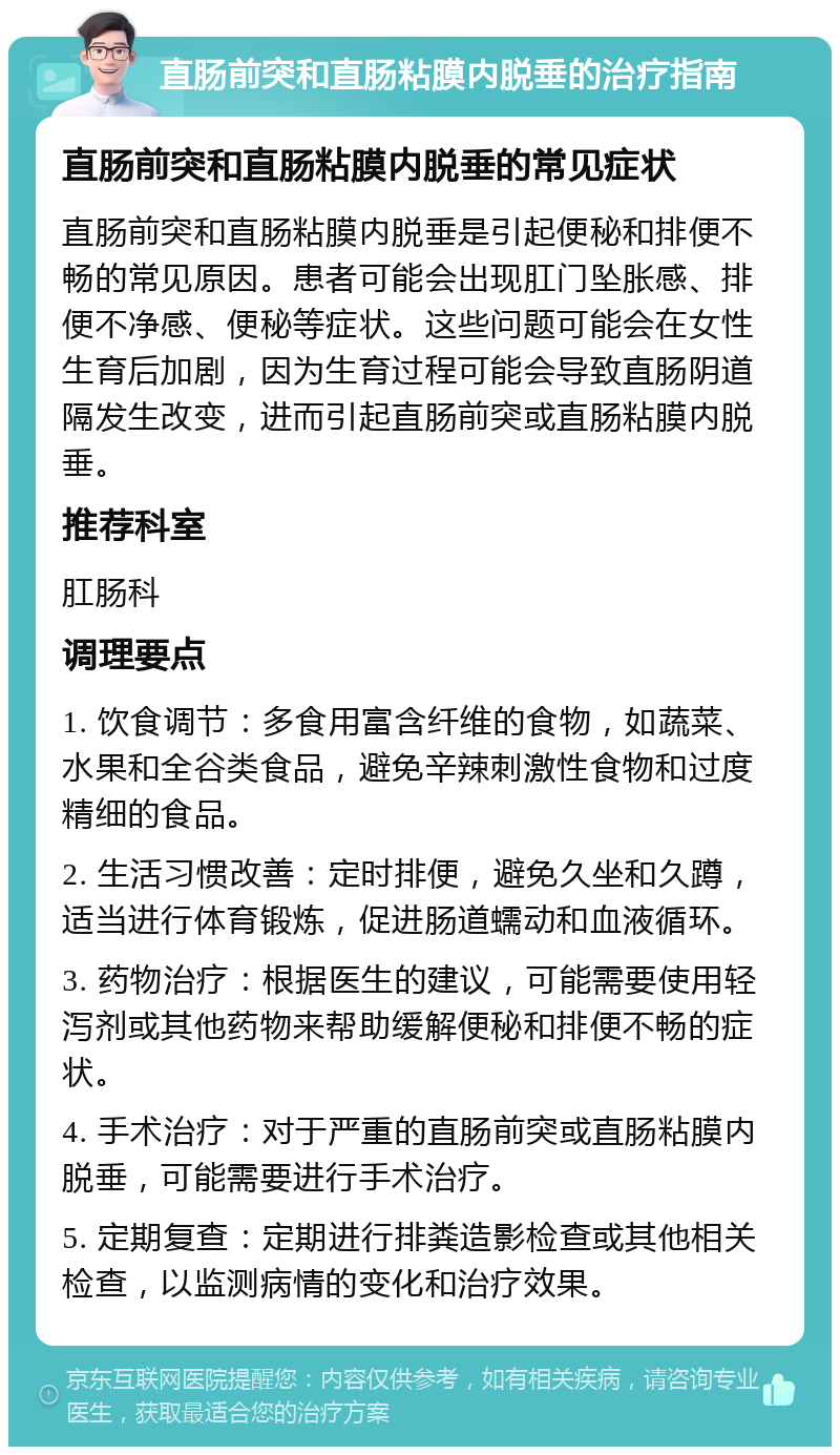 直肠前突和直肠粘膜内脱垂的治疗指南 直肠前突和直肠粘膜内脱垂的常见症状 直肠前突和直肠粘膜内脱垂是引起便秘和排便不畅的常见原因。患者可能会出现肛门坠胀感、排便不净感、便秘等症状。这些问题可能会在女性生育后加剧，因为生育过程可能会导致直肠阴道隔发生改变，进而引起直肠前突或直肠粘膜内脱垂。 推荐科室 肛肠科 调理要点 1. 饮食调节：多食用富含纤维的食物，如蔬菜、水果和全谷类食品，避免辛辣刺激性食物和过度精细的食品。 2. 生活习惯改善：定时排便，避免久坐和久蹲，适当进行体育锻炼，促进肠道蠕动和血液循环。 3. 药物治疗：根据医生的建议，可能需要使用轻泻剂或其他药物来帮助缓解便秘和排便不畅的症状。 4. 手术治疗：对于严重的直肠前突或直肠粘膜内脱垂，可能需要进行手术治疗。 5. 定期复查：定期进行排粪造影检查或其他相关检查，以监测病情的变化和治疗效果。