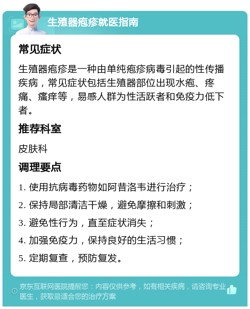 生殖器疱疹就医指南 常见症状 生殖器疱疹是一种由单纯疱疹病毒引起的性传播疾病，常见症状包括生殖器部位出现水疱、疼痛、瘙痒等，易感人群为性活跃者和免疫力低下者。 推荐科室 皮肤科 调理要点 1. 使用抗病毒药物如阿昔洛韦进行治疗； 2. 保持局部清洁干燥，避免摩擦和刺激； 3. 避免性行为，直至症状消失； 4. 加强免疫力，保持良好的生活习惯； 5. 定期复查，预防复发。