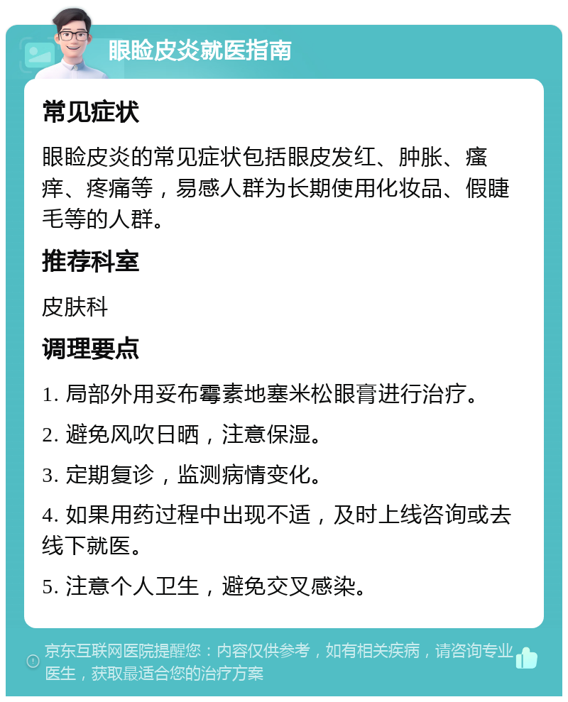 眼睑皮炎就医指南 常见症状 眼睑皮炎的常见症状包括眼皮发红、肿胀、瘙痒、疼痛等，易感人群为长期使用化妆品、假睫毛等的人群。 推荐科室 皮肤科 调理要点 1. 局部外用妥布霉素地塞米松眼膏进行治疗。 2. 避免风吹日晒，注意保湿。 3. 定期复诊，监测病情变化。 4. 如果用药过程中出现不适，及时上线咨询或去线下就医。 5. 注意个人卫生，避免交叉感染。