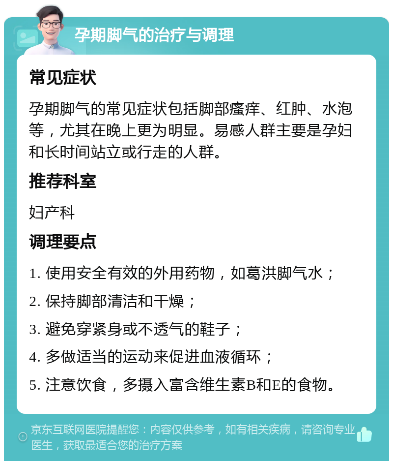 孕期脚气的治疗与调理 常见症状 孕期脚气的常见症状包括脚部瘙痒、红肿、水泡等，尤其在晚上更为明显。易感人群主要是孕妇和长时间站立或行走的人群。 推荐科室 妇产科 调理要点 1. 使用安全有效的外用药物，如葛洪脚气水； 2. 保持脚部清洁和干燥； 3. 避免穿紧身或不透气的鞋子； 4. 多做适当的运动来促进血液循环； 5. 注意饮食，多摄入富含维生素B和E的食物。