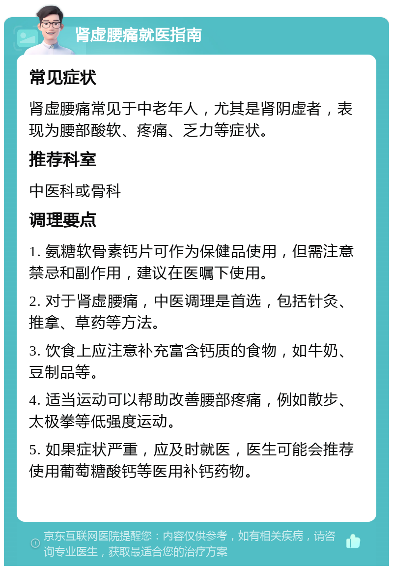 肾虚腰痛就医指南 常见症状 肾虚腰痛常见于中老年人，尤其是肾阴虚者，表现为腰部酸软、疼痛、乏力等症状。 推荐科室 中医科或骨科 调理要点 1. 氨糖软骨素钙片可作为保健品使用，但需注意禁忌和副作用，建议在医嘱下使用。 2. 对于肾虚腰痛，中医调理是首选，包括针灸、推拿、草药等方法。 3. 饮食上应注意补充富含钙质的食物，如牛奶、豆制品等。 4. 适当运动可以帮助改善腰部疼痛，例如散步、太极拳等低强度运动。 5. 如果症状严重，应及时就医，医生可能会推荐使用葡萄糖酸钙等医用补钙药物。