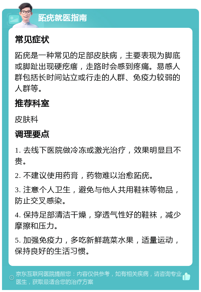 跖疣就医指南 常见症状 跖疣是一种常见的足部皮肤病，主要表现为脚底或脚趾出现硬疙瘩，走路时会感到疼痛。易感人群包括长时间站立或行走的人群、免疫力较弱的人群等。 推荐科室 皮肤科 调理要点 1. 去线下医院做冷冻或激光治疗，效果明显且不贵。 2. 不建议使用药膏，药物难以治愈跖疣。 3. 注意个人卫生，避免与他人共用鞋袜等物品，防止交叉感染。 4. 保持足部清洁干燥，穿透气性好的鞋袜，减少摩擦和压力。 5. 加强免疫力，多吃新鲜蔬菜水果，适量运动，保持良好的生活习惯。