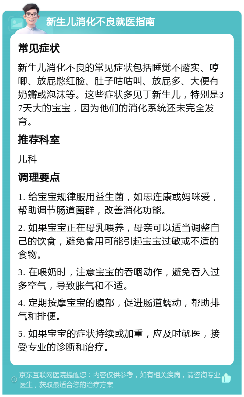 新生儿消化不良就医指南 常见症状 新生儿消化不良的常见症状包括睡觉不踏实、哼唧、放屁憋红脸、肚子咕咕叫、放屁多、大便有奶瓣或泡沫等。这些症状多见于新生儿，特别是37天大的宝宝，因为他们的消化系统还未完全发育。 推荐科室 儿科 调理要点 1. 给宝宝规律服用益生菌，如思连康或妈咪爱，帮助调节肠道菌群，改善消化功能。 2. 如果宝宝正在母乳喂养，母亲可以适当调整自己的饮食，避免食用可能引起宝宝过敏或不适的食物。 3. 在喂奶时，注意宝宝的吞咽动作，避免吞入过多空气，导致胀气和不适。 4. 定期按摩宝宝的腹部，促进肠道蠕动，帮助排气和排便。 5. 如果宝宝的症状持续或加重，应及时就医，接受专业的诊断和治疗。