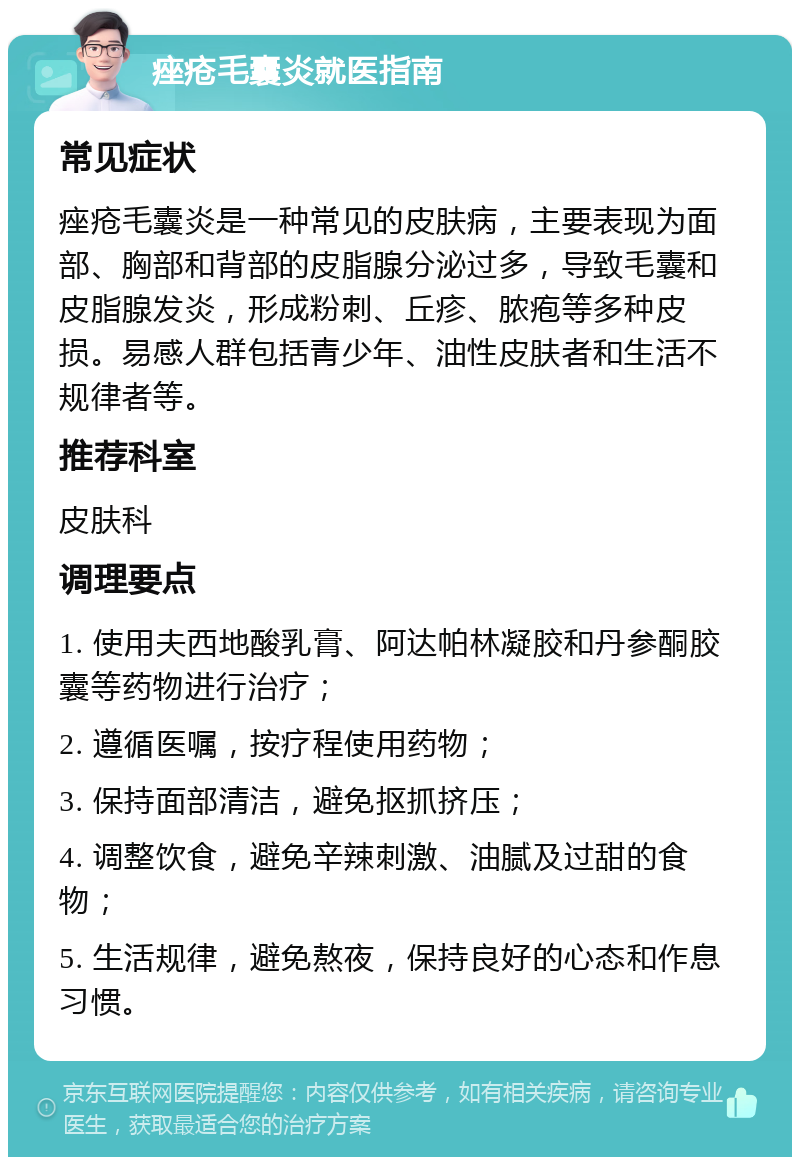 痤疮毛囊炎就医指南 常见症状 痤疮毛囊炎是一种常见的皮肤病，主要表现为面部、胸部和背部的皮脂腺分泌过多，导致毛囊和皮脂腺发炎，形成粉刺、丘疹、脓疱等多种皮损。易感人群包括青少年、油性皮肤者和生活不规律者等。 推荐科室 皮肤科 调理要点 1. 使用夫西地酸乳膏、阿达帕林凝胶和丹参酮胶囊等药物进行治疗； 2. 遵循医嘱，按疗程使用药物； 3. 保持面部清洁，避免抠抓挤压； 4. 调整饮食，避免辛辣刺激、油腻及过甜的食物； 5. 生活规律，避免熬夜，保持良好的心态和作息习惯。