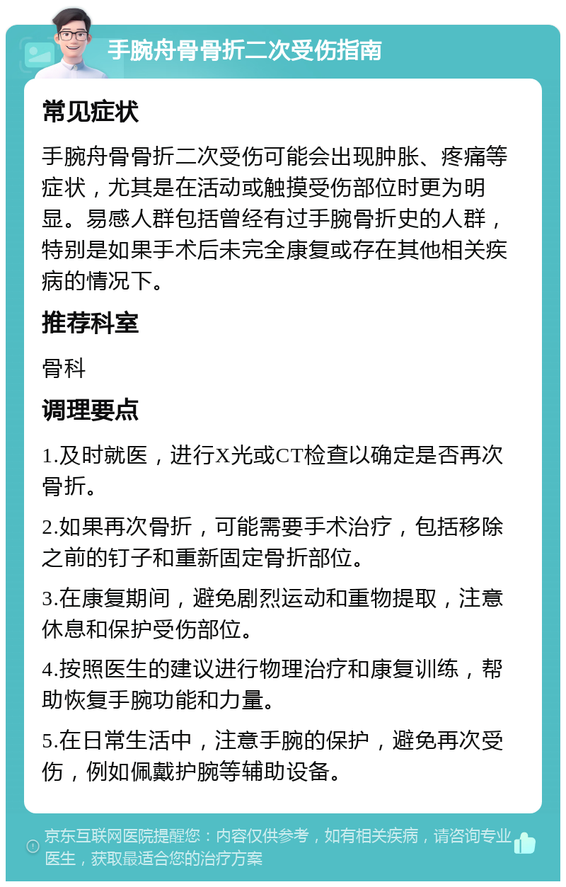 手腕舟骨骨折二次受伤指南 常见症状 手腕舟骨骨折二次受伤可能会出现肿胀、疼痛等症状，尤其是在活动或触摸受伤部位时更为明显。易感人群包括曾经有过手腕骨折史的人群，特别是如果手术后未完全康复或存在其他相关疾病的情况下。 推荐科室 骨科 调理要点 1.及时就医，进行X光或CT检查以确定是否再次骨折。 2.如果再次骨折，可能需要手术治疗，包括移除之前的钉子和重新固定骨折部位。 3.在康复期间，避免剧烈运动和重物提取，注意休息和保护受伤部位。 4.按照医生的建议进行物理治疗和康复训练，帮助恢复手腕功能和力量。 5.在日常生活中，注意手腕的保护，避免再次受伤，例如佩戴护腕等辅助设备。