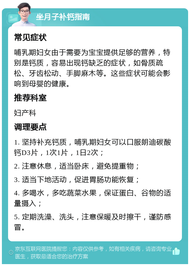 坐月子补钙指南 常见症状 哺乳期妇女由于需要为宝宝提供足够的营养，特别是钙质，容易出现钙缺乏的症状，如骨质疏松、牙齿松动、手脚麻木等。这些症状可能会影响到母婴的健康。 推荐科室 妇产科 调理要点 1. 坚持补充钙质，哺乳期妇女可以口服朗迪碳酸钙D3片，1次1片，1日2次； 2. 注意休息，适当卧床，避免提重物； 3. 适当下地活动，促进胃肠功能恢复； 4. 多喝水，多吃蔬菜水果，保证蛋白、谷物的适量摄入； 5. 定期洗澡、洗头，注意保暖及时擦干，谨防感冒。