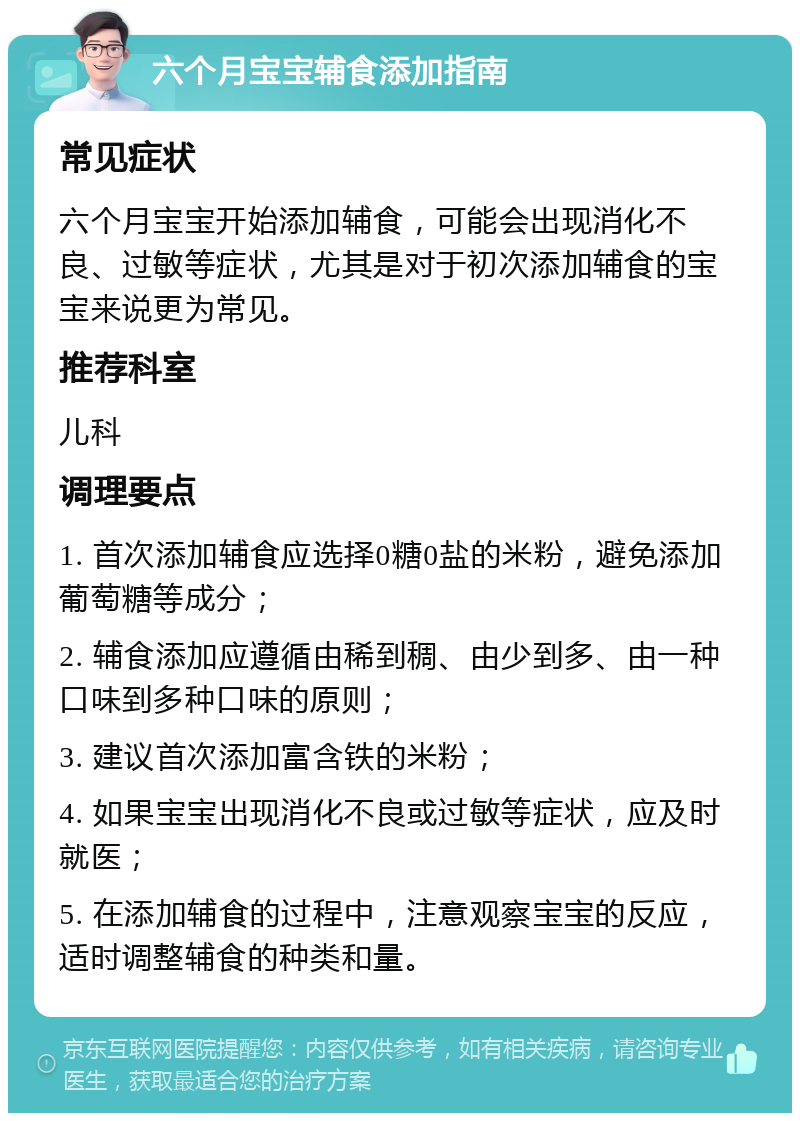 六个月宝宝辅食添加指南 常见症状 六个月宝宝开始添加辅食，可能会出现消化不良、过敏等症状，尤其是对于初次添加辅食的宝宝来说更为常见。 推荐科室 儿科 调理要点 1. 首次添加辅食应选择0糖0盐的米粉，避免添加葡萄糖等成分； 2. 辅食添加应遵循由稀到稠、由少到多、由一种口味到多种口味的原则； 3. 建议首次添加富含铁的米粉； 4. 如果宝宝出现消化不良或过敏等症状，应及时就医； 5. 在添加辅食的过程中，注意观察宝宝的反应，适时调整辅食的种类和量。