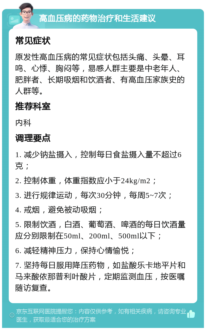 高血压病的药物治疗和生活建议 常见症状 原发性高血压病的常见症状包括头痛、头晕、耳鸣、心悸、胸闷等，易感人群主要是中老年人、肥胖者、长期吸烟和饮酒者、有高血压家族史的人群等。 推荐科室 内科 调理要点 1. 减少钠盐摄入，控制每日食盐摄入量不超过6克； 2. 控制体重，体重指数应小于24kg/m2； 3. 进行规律运动，每次30分钟，每周5~7次； 4. 戒烟，避免被动吸烟； 5. 限制饮酒，白酒、葡萄酒、啤酒的每日饮酒量应分别限制在50ml、200ml、500ml以下； 6. 减轻精神压力，保持心情愉悦； 7. 坚持每日服用降压药物，如盐酸乐卡地平片和马来酸依那普利叶酸片，定期监测血压，按医嘱随访复查。