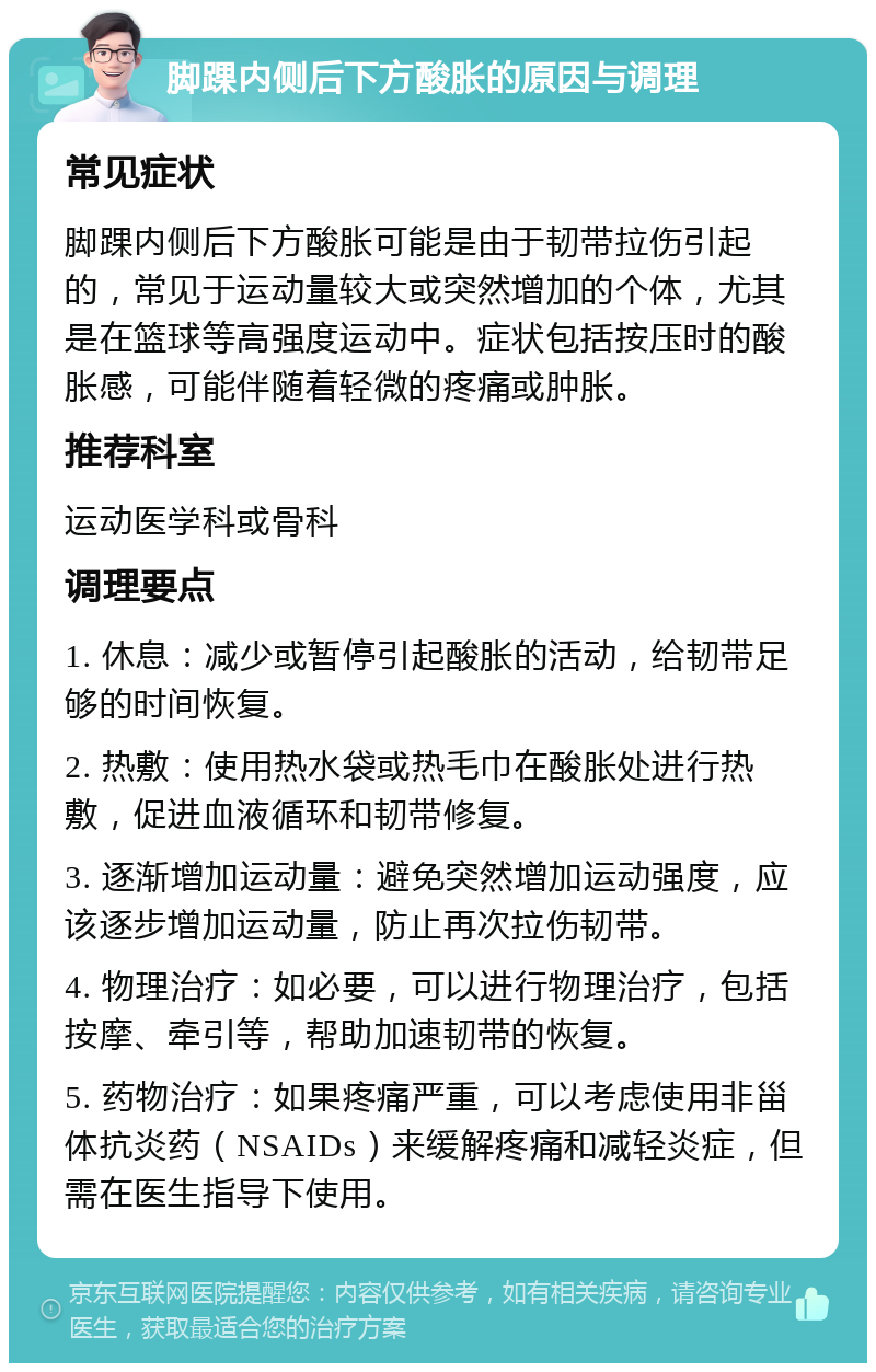 脚踝内侧后下方酸胀的原因与调理 常见症状 脚踝内侧后下方酸胀可能是由于韧带拉伤引起的，常见于运动量较大或突然增加的个体，尤其是在篮球等高强度运动中。症状包括按压时的酸胀感，可能伴随着轻微的疼痛或肿胀。 推荐科室 运动医学科或骨科 调理要点 1. 休息：减少或暂停引起酸胀的活动，给韧带足够的时间恢复。 2. 热敷：使用热水袋或热毛巾在酸胀处进行热敷，促进血液循环和韧带修复。 3. 逐渐增加运动量：避免突然增加运动强度，应该逐步增加运动量，防止再次拉伤韧带。 4. 物理治疗：如必要，可以进行物理治疗，包括按摩、牵引等，帮助加速韧带的恢复。 5. 药物治疗：如果疼痛严重，可以考虑使用非甾体抗炎药（NSAIDs）来缓解疼痛和减轻炎症，但需在医生指导下使用。