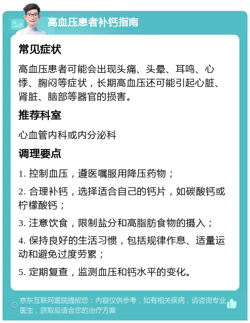 高血压患者补钙指南 常见症状 高血压患者可能会出现头痛、头晕、耳鸣、心悸、胸闷等症状，长期高血压还可能引起心脏、肾脏、脑部等器官的损害。 推荐科室 心血管内科或内分泌科 调理要点 1. 控制血压，遵医嘱服用降压药物； 2. 合理补钙，选择适合自己的钙片，如碳酸钙或柠檬酸钙； 3. 注意饮食，限制盐分和高脂肪食物的摄入； 4. 保持良好的生活习惯，包括规律作息、适量运动和避免过度劳累； 5. 定期复查，监测血压和钙水平的变化。