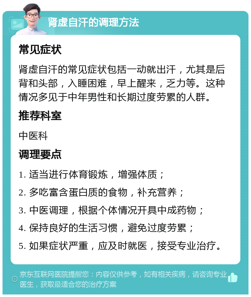 肾虚自汗的调理方法 常见症状 肾虚自汗的常见症状包括一动就出汗，尤其是后背和头部，入睡困难，早上醒来，乏力等。这种情况多见于中年男性和长期过度劳累的人群。 推荐科室 中医科 调理要点 1. 适当进行体育锻炼，增强体质； 2. 多吃富含蛋白质的食物，补充营养； 3. 中医调理，根据个体情况开具中成药物； 4. 保持良好的生活习惯，避免过度劳累； 5. 如果症状严重，应及时就医，接受专业治疗。