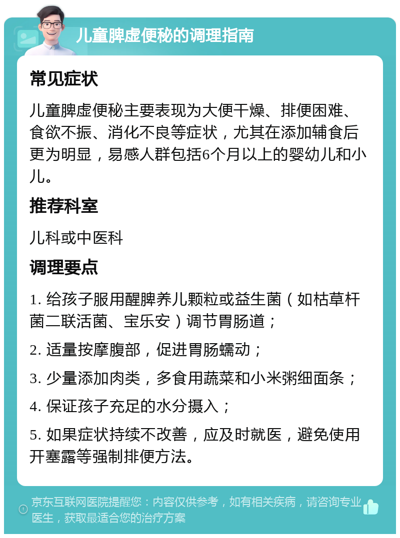 儿童脾虚便秘的调理指南 常见症状 儿童脾虚便秘主要表现为大便干燥、排便困难、食欲不振、消化不良等症状，尤其在添加辅食后更为明显，易感人群包括6个月以上的婴幼儿和小儿。 推荐科室 儿科或中医科 调理要点 1. 给孩子服用醒脾养儿颗粒或益生菌（如枯草杆菌二联活菌、宝乐安）调节胃肠道； 2. 适量按摩腹部，促进胃肠蠕动； 3. 少量添加肉类，多食用蔬菜和小米粥细面条； 4. 保证孩子充足的水分摄入； 5. 如果症状持续不改善，应及时就医，避免使用开塞露等强制排便方法。