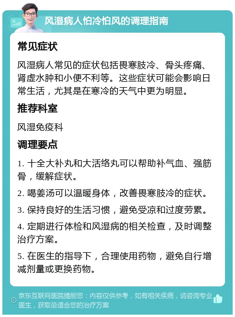 风湿病人怕冷怕风的调理指南 常见症状 风湿病人常见的症状包括畏寒肢冷、骨头疼痛、肾虚水肿和小便不利等。这些症状可能会影响日常生活，尤其是在寒冷的天气中更为明显。 推荐科室 风湿免疫科 调理要点 1. 十全大补丸和大活络丸可以帮助补气血、强筋骨，缓解症状。 2. 喝姜汤可以温暖身体，改善畏寒肢冷的症状。 3. 保持良好的生活习惯，避免受凉和过度劳累。 4. 定期进行体检和风湿病的相关检查，及时调整治疗方案。 5. 在医生的指导下，合理使用药物，避免自行增减剂量或更换药物。