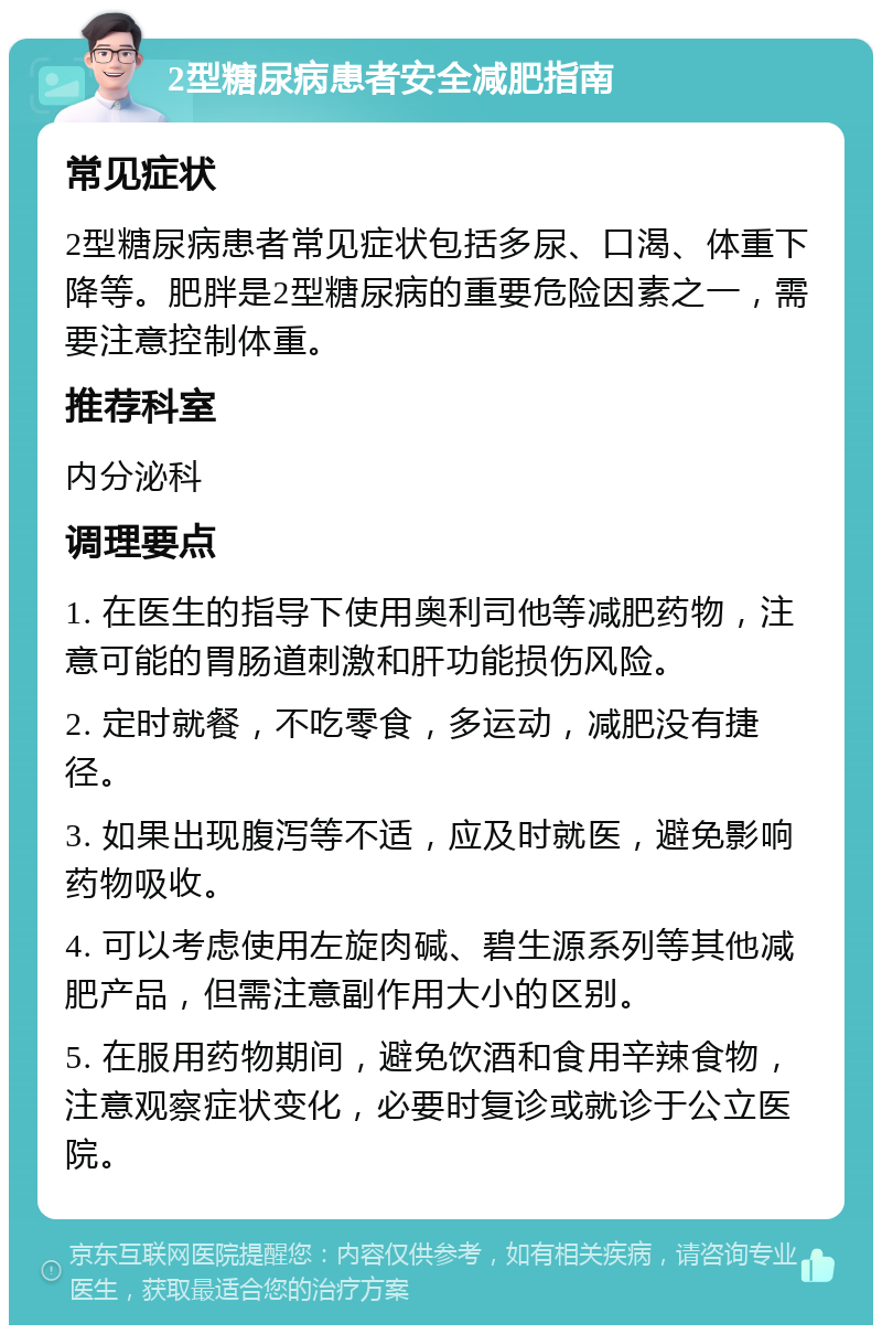 2型糖尿病患者安全减肥指南 常见症状 2型糖尿病患者常见症状包括多尿、口渴、体重下降等。肥胖是2型糖尿病的重要危险因素之一，需要注意控制体重。 推荐科室 内分泌科 调理要点 1. 在医生的指导下使用奥利司他等减肥药物，注意可能的胃肠道刺激和肝功能损伤风险。 2. 定时就餐，不吃零食，多运动，减肥没有捷径。 3. 如果出现腹泻等不适，应及时就医，避免影响药物吸收。 4. 可以考虑使用左旋肉碱、碧生源系列等其他减肥产品，但需注意副作用大小的区别。 5. 在服用药物期间，避免饮酒和食用辛辣食物，注意观察症状变化，必要时复诊或就诊于公立医院。