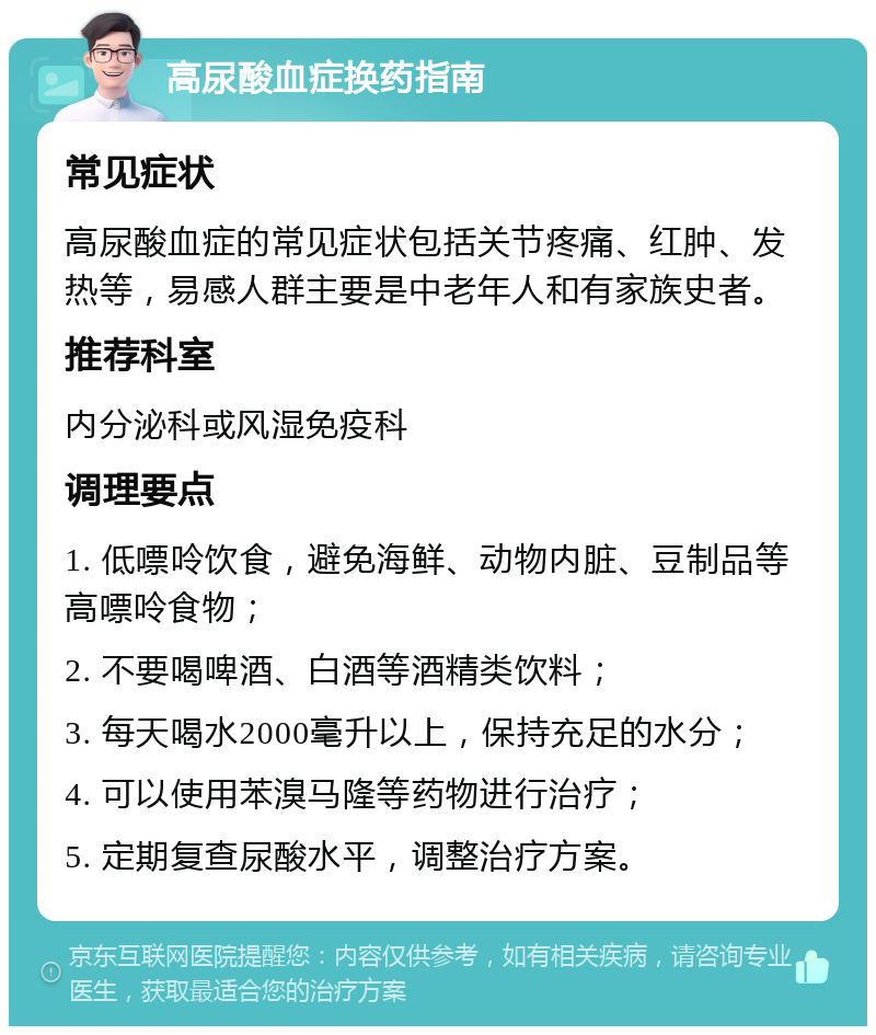 高尿酸血症换药指南 常见症状 高尿酸血症的常见症状包括关节疼痛、红肿、发热等，易感人群主要是中老年人和有家族史者。 推荐科室 内分泌科或风湿免疫科 调理要点 1. 低嘌呤饮食，避免海鲜、动物内脏、豆制品等高嘌呤食物； 2. 不要喝啤酒、白酒等酒精类饮料； 3. 每天喝水2000毫升以上，保持充足的水分； 4. 可以使用苯溴马隆等药物进行治疗； 5. 定期复查尿酸水平，调整治疗方案。