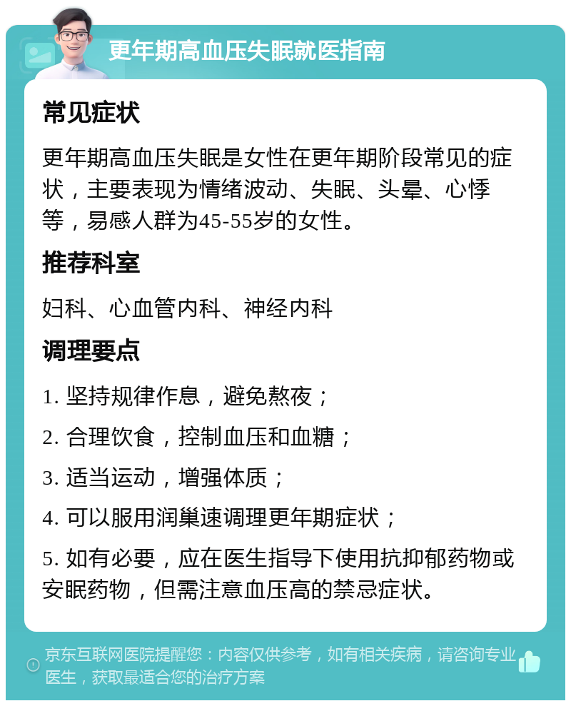 更年期高血压失眠就医指南 常见症状 更年期高血压失眠是女性在更年期阶段常见的症状，主要表现为情绪波动、失眠、头晕、心悸等，易感人群为45-55岁的女性。 推荐科室 妇科、心血管内科、神经内科 调理要点 1. 坚持规律作息，避免熬夜； 2. 合理饮食，控制血压和血糖； 3. 适当运动，增强体质； 4. 可以服用润巢速调理更年期症状； 5. 如有必要，应在医生指导下使用抗抑郁药物或安眠药物，但需注意血压高的禁忌症状。