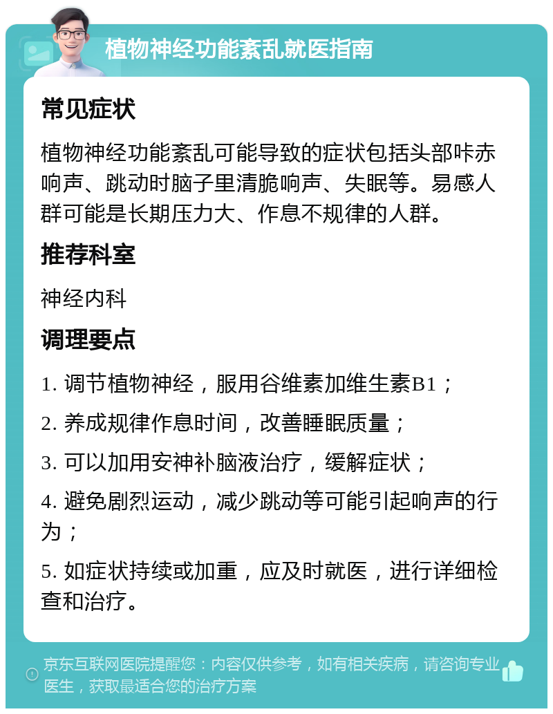 植物神经功能紊乱就医指南 常见症状 植物神经功能紊乱可能导致的症状包括头部咔赤响声、跳动时脑子里清脆响声、失眠等。易感人群可能是长期压力大、作息不规律的人群。 推荐科室 神经内科 调理要点 1. 调节植物神经，服用谷维素加维生素B1； 2. 养成规律作息时间，改善睡眠质量； 3. 可以加用安神补脑液治疗，缓解症状； 4. 避免剧烈运动，减少跳动等可能引起响声的行为； 5. 如症状持续或加重，应及时就医，进行详细检查和治疗。