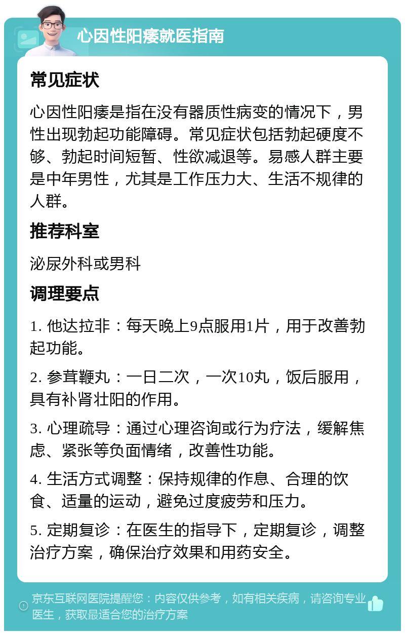 心因性阳痿就医指南 常见症状 心因性阳痿是指在没有器质性病变的情况下，男性出现勃起功能障碍。常见症状包括勃起硬度不够、勃起时间短暂、性欲减退等。易感人群主要是中年男性，尤其是工作压力大、生活不规律的人群。 推荐科室 泌尿外科或男科 调理要点 1. 他达拉非：每天晚上9点服用1片，用于改善勃起功能。 2. 参茸鞭丸：一日二次，一次10丸，饭后服用，具有补肾壮阳的作用。 3. 心理疏导：通过心理咨询或行为疗法，缓解焦虑、紧张等负面情绪，改善性功能。 4. 生活方式调整：保持规律的作息、合理的饮食、适量的运动，避免过度疲劳和压力。 5. 定期复诊：在医生的指导下，定期复诊，调整治疗方案，确保治疗效果和用药安全。