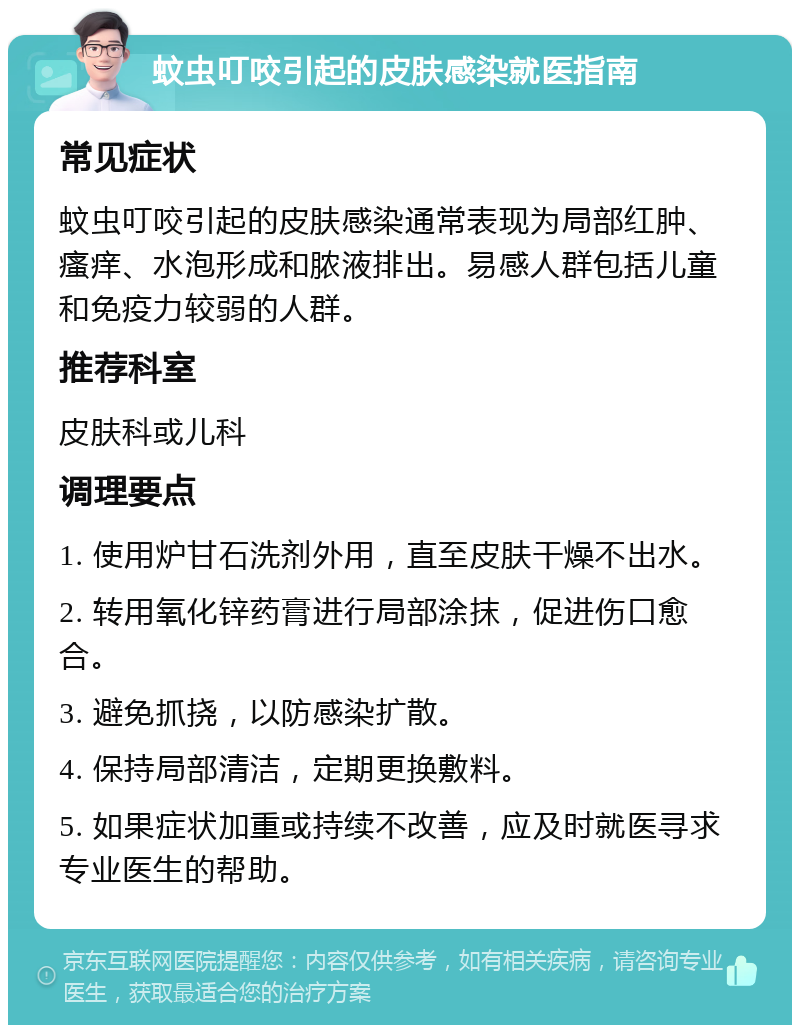 蚊虫叮咬引起的皮肤感染就医指南 常见症状 蚊虫叮咬引起的皮肤感染通常表现为局部红肿、瘙痒、水泡形成和脓液排出。易感人群包括儿童和免疫力较弱的人群。 推荐科室 皮肤科或儿科 调理要点 1. 使用炉甘石洗剂外用，直至皮肤干燥不出水。 2. 转用氧化锌药膏进行局部涂抹，促进伤口愈合。 3. 避免抓挠，以防感染扩散。 4. 保持局部清洁，定期更换敷料。 5. 如果症状加重或持续不改善，应及时就医寻求专业医生的帮助。