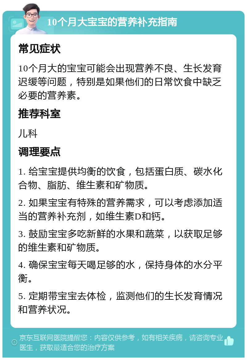 10个月大宝宝的营养补充指南 常见症状 10个月大的宝宝可能会出现营养不良、生长发育迟缓等问题，特别是如果他们的日常饮食中缺乏必要的营养素。 推荐科室 儿科 调理要点 1. 给宝宝提供均衡的饮食，包括蛋白质、碳水化合物、脂肪、维生素和矿物质。 2. 如果宝宝有特殊的营养需求，可以考虑添加适当的营养补充剂，如维生素D和钙。 3. 鼓励宝宝多吃新鲜的水果和蔬菜，以获取足够的维生素和矿物质。 4. 确保宝宝每天喝足够的水，保持身体的水分平衡。 5. 定期带宝宝去体检，监测他们的生长发育情况和营养状况。