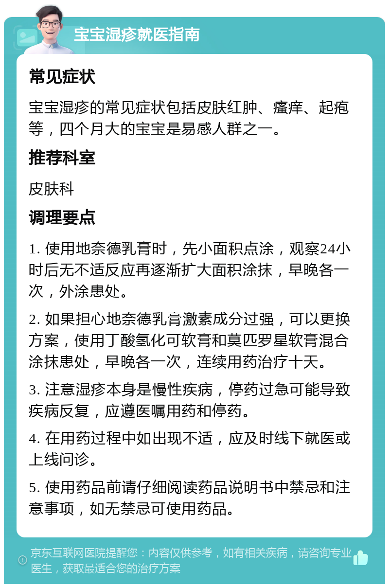 宝宝湿疹就医指南 常见症状 宝宝湿疹的常见症状包括皮肤红肿、瘙痒、起疱等，四个月大的宝宝是易感人群之一。 推荐科室 皮肤科 调理要点 1. 使用地奈德乳膏时，先小面积点涂，观察24小时后无不适反应再逐渐扩大面积涂抹，早晚各一次，外涂患处。 2. 如果担心地奈德乳膏激素成分过强，可以更换方案，使用丁酸氢化可软膏和莫匹罗星软膏混合涂抹患处，早晚各一次，连续用药治疗十天。 3. 注意湿疹本身是慢性疾病，停药过急可能导致疾病反复，应遵医嘱用药和停药。 4. 在用药过程中如出现不适，应及时线下就医或上线问诊。 5. 使用药品前请仔细阅读药品说明书中禁忌和注意事项，如无禁忌可使用药品。