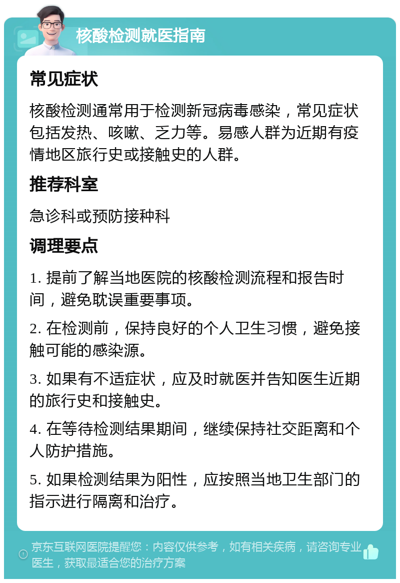 核酸检测就医指南 常见症状 核酸检测通常用于检测新冠病毒感染，常见症状包括发热、咳嗽、乏力等。易感人群为近期有疫情地区旅行史或接触史的人群。 推荐科室 急诊科或预防接种科 调理要点 1. 提前了解当地医院的核酸检测流程和报告时间，避免耽误重要事项。 2. 在检测前，保持良好的个人卫生习惯，避免接触可能的感染源。 3. 如果有不适症状，应及时就医并告知医生近期的旅行史和接触史。 4. 在等待检测结果期间，继续保持社交距离和个人防护措施。 5. 如果检测结果为阳性，应按照当地卫生部门的指示进行隔离和治疗。