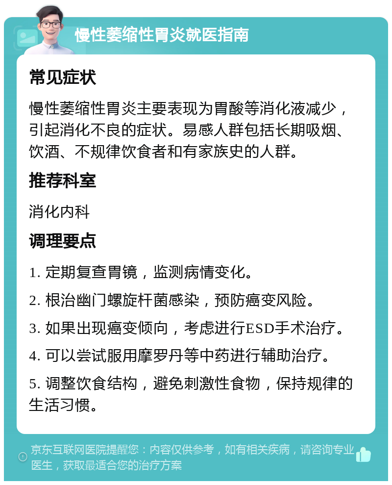 慢性萎缩性胃炎就医指南 常见症状 慢性萎缩性胃炎主要表现为胃酸等消化液减少，引起消化不良的症状。易感人群包括长期吸烟、饮酒、不规律饮食者和有家族史的人群。 推荐科室 消化内科 调理要点 1. 定期复查胃镜，监测病情变化。 2. 根治幽门螺旋杆菌感染，预防癌变风险。 3. 如果出现癌变倾向，考虑进行ESD手术治疗。 4. 可以尝试服用摩罗丹等中药进行辅助治疗。 5. 调整饮食结构，避免刺激性食物，保持规律的生活习惯。