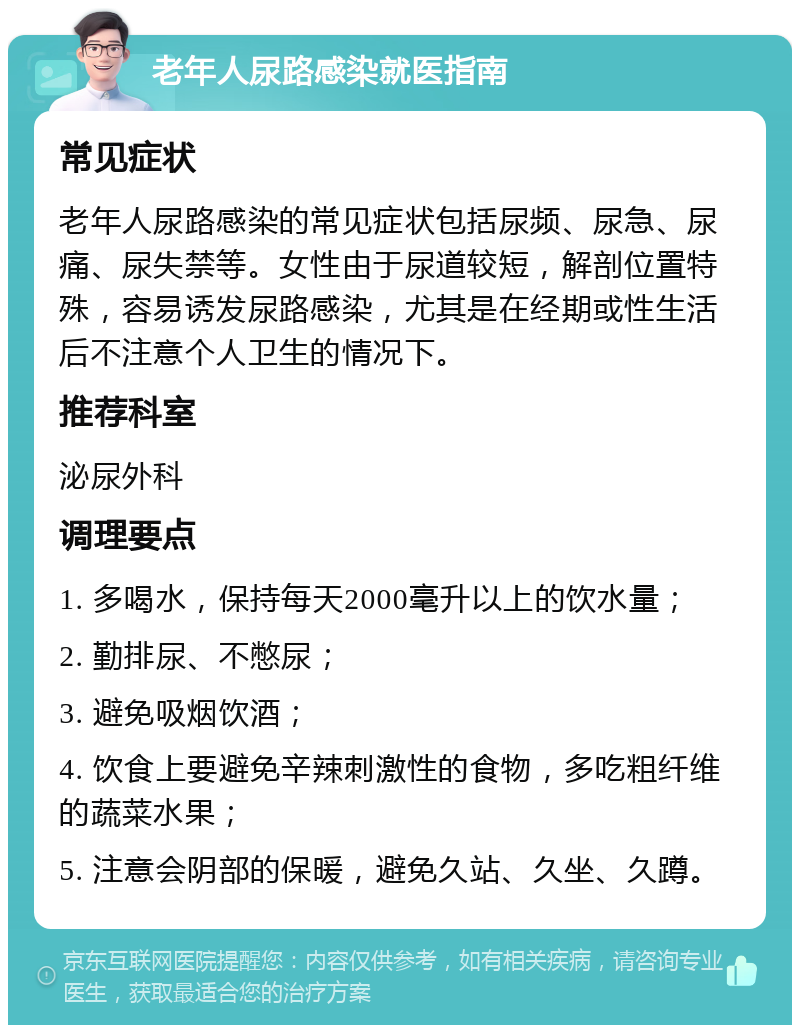 老年人尿路感染就医指南 常见症状 老年人尿路感染的常见症状包括尿频、尿急、尿痛、尿失禁等。女性由于尿道较短，解剖位置特殊，容易诱发尿路感染，尤其是在经期或性生活后不注意个人卫生的情况下。 推荐科室 泌尿外科 调理要点 1. 多喝水，保持每天2000毫升以上的饮水量； 2. 勤排尿、不憋尿； 3. 避免吸烟饮酒； 4. 饮食上要避免辛辣刺激性的食物，多吃粗纤维的蔬菜水果； 5. 注意会阴部的保暖，避免久站、久坐、久蹲。