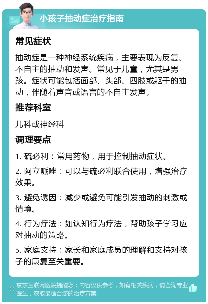 小孩子抽动症治疗指南 常见症状 抽动症是一种神经系统疾病，主要表现为反复、不自主的抽动和发声。常见于儿童，尤其是男孩。症状可能包括面部、头部、四肢或躯干的抽动，伴随着声音或语言的不自主发声。 推荐科室 儿科或神经科 调理要点 1. 硫必利：常用药物，用于控制抽动症状。 2. 阿立哌唑：可以与硫必利联合使用，增强治疗效果。 3. 避免诱因：减少或避免可能引发抽动的刺激或情境。 4. 行为疗法：如认知行为疗法，帮助孩子学习应对抽动的策略。 5. 家庭支持：家长和家庭成员的理解和支持对孩子的康复至关重要。