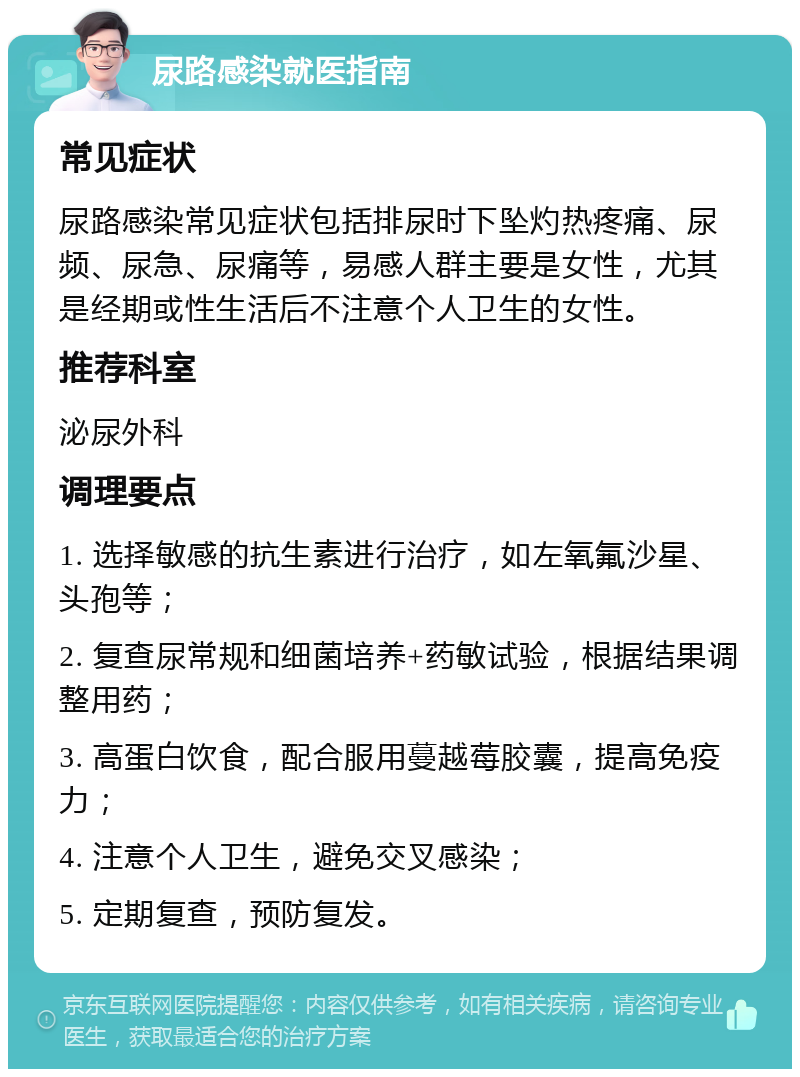 尿路感染就医指南 常见症状 尿路感染常见症状包括排尿时下坠灼热疼痛、尿频、尿急、尿痛等，易感人群主要是女性，尤其是经期或性生活后不注意个人卫生的女性。 推荐科室 泌尿外科 调理要点 1. 选择敏感的抗生素进行治疗，如左氧氟沙星、头孢等； 2. 复查尿常规和细菌培养+药敏试验，根据结果调整用药； 3. 高蛋白饮食，配合服用蔓越莓胶囊，提高免疫力； 4. 注意个人卫生，避免交叉感染； 5. 定期复查，预防复发。