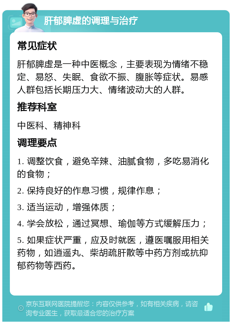 肝郁脾虚的调理与治疗 常见症状 肝郁脾虚是一种中医概念，主要表现为情绪不稳定、易怒、失眠、食欲不振、腹胀等症状。易感人群包括长期压力大、情绪波动大的人群。 推荐科室 中医科、精神科 调理要点 1. 调整饮食，避免辛辣、油腻食物，多吃易消化的食物； 2. 保持良好的作息习惯，规律作息； 3. 适当运动，增强体质； 4. 学会放松，通过冥想、瑜伽等方式缓解压力； 5. 如果症状严重，应及时就医，遵医嘱服用相关药物，如逍遥丸、柴胡疏肝散等中药方剂或抗抑郁药物等西药。