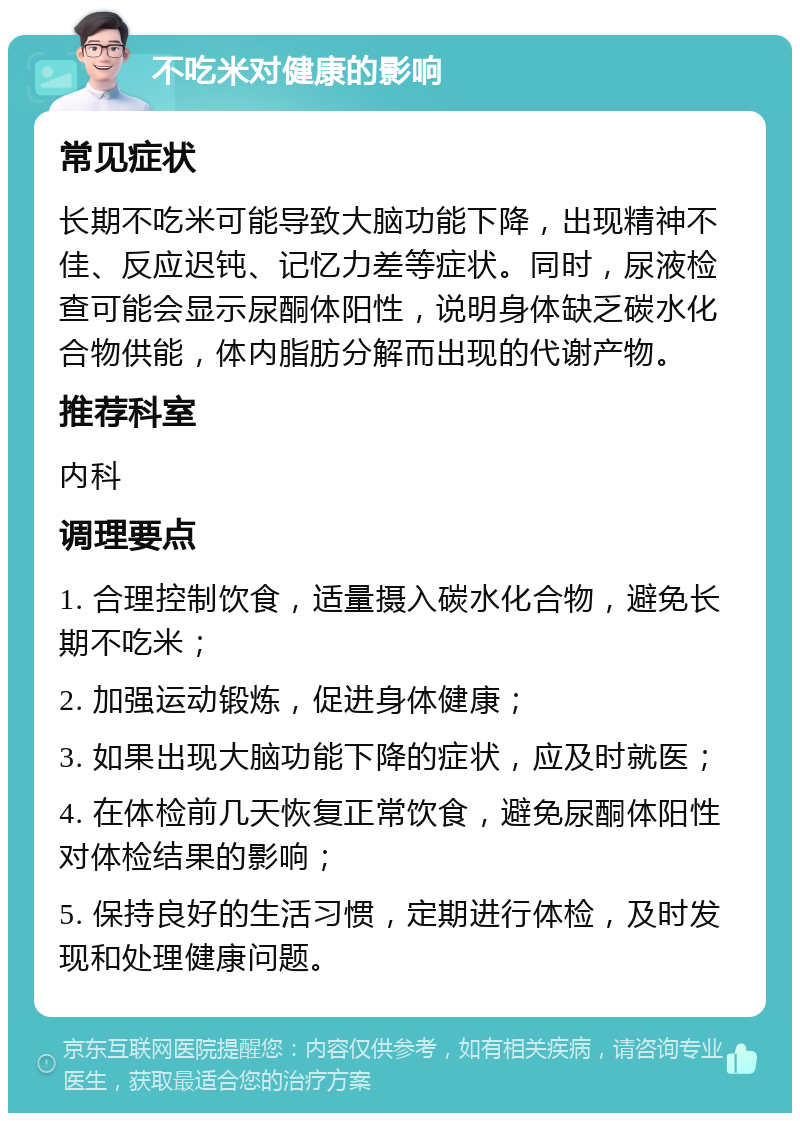 不吃米对健康的影响 常见症状 长期不吃米可能导致大脑功能下降，出现精神不佳、反应迟钝、记忆力差等症状。同时，尿液检查可能会显示尿酮体阳性，说明身体缺乏碳水化合物供能，体内脂肪分解而出现的代谢产物。 推荐科室 内科 调理要点 1. 合理控制饮食，适量摄入碳水化合物，避免长期不吃米； 2. 加强运动锻炼，促进身体健康； 3. 如果出现大脑功能下降的症状，应及时就医； 4. 在体检前几天恢复正常饮食，避免尿酮体阳性对体检结果的影响； 5. 保持良好的生活习惯，定期进行体检，及时发现和处理健康问题。