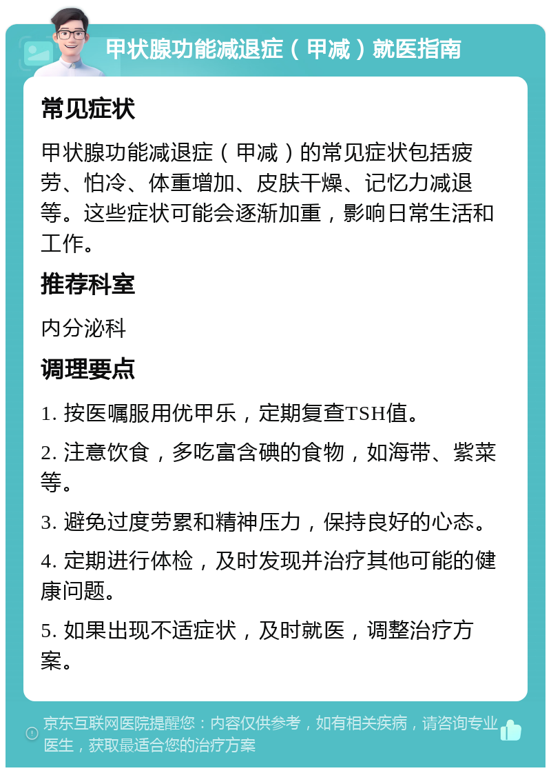 甲状腺功能减退症（甲减）就医指南 常见症状 甲状腺功能减退症（甲减）的常见症状包括疲劳、怕冷、体重增加、皮肤干燥、记忆力减退等。这些症状可能会逐渐加重，影响日常生活和工作。 推荐科室 内分泌科 调理要点 1. 按医嘱服用优甲乐，定期复查TSH值。 2. 注意饮食，多吃富含碘的食物，如海带、紫菜等。 3. 避免过度劳累和精神压力，保持良好的心态。 4. 定期进行体检，及时发现并治疗其他可能的健康问题。 5. 如果出现不适症状，及时就医，调整治疗方案。