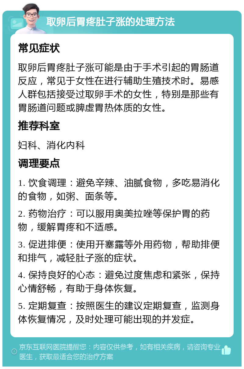 取卵后胃疼肚子涨的处理方法 常见症状 取卵后胃疼肚子涨可能是由于手术引起的胃肠道反应，常见于女性在进行辅助生殖技术时。易感人群包括接受过取卵手术的女性，特别是那些有胃肠道问题或脾虚胃热体质的女性。 推荐科室 妇科、消化内科 调理要点 1. 饮食调理：避免辛辣、油腻食物，多吃易消化的食物，如粥、面条等。 2. 药物治疗：可以服用奥美拉唑等保护胃的药物，缓解胃疼和不适感。 3. 促进排便：使用开塞露等外用药物，帮助排便和排气，减轻肚子涨的症状。 4. 保持良好的心态：避免过度焦虑和紧张，保持心情舒畅，有助于身体恢复。 5. 定期复查：按照医生的建议定期复查，监测身体恢复情况，及时处理可能出现的并发症。