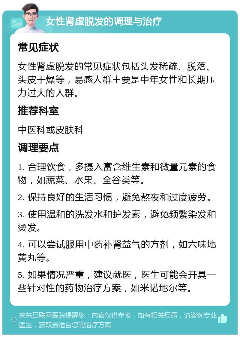 女性肾虚脱发的调理与治疗 常见症状 女性肾虚脱发的常见症状包括头发稀疏、脱落、头皮干燥等，易感人群主要是中年女性和长期压力过大的人群。 推荐科室 中医科或皮肤科 调理要点 1. 合理饮食，多摄入富含维生素和微量元素的食物，如蔬菜、水果、全谷类等。 2. 保持良好的生活习惯，避免熬夜和过度疲劳。 3. 使用温和的洗发水和护发素，避免频繁染发和烫发。 4. 可以尝试服用中药补肾益气的方剂，如六味地黄丸等。 5. 如果情况严重，建议就医，医生可能会开具一些针对性的药物治疗方案，如米诺地尔等。