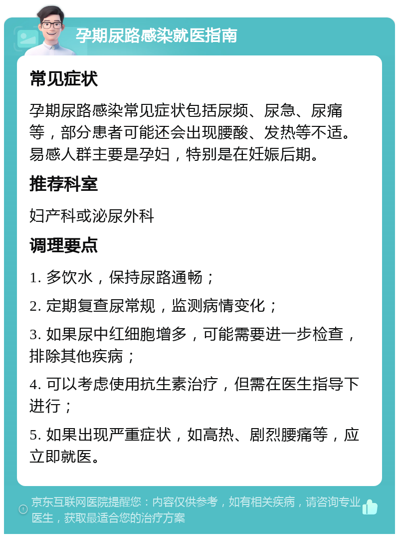 孕期尿路感染就医指南 常见症状 孕期尿路感染常见症状包括尿频、尿急、尿痛等，部分患者可能还会出现腰酸、发热等不适。易感人群主要是孕妇，特别是在妊娠后期。 推荐科室 妇产科或泌尿外科 调理要点 1. 多饮水，保持尿路通畅； 2. 定期复查尿常规，监测病情变化； 3. 如果尿中红细胞增多，可能需要进一步检查，排除其他疾病； 4. 可以考虑使用抗生素治疗，但需在医生指导下进行； 5. 如果出现严重症状，如高热、剧烈腰痛等，应立即就医。