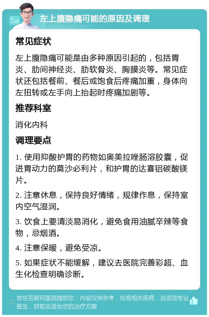 左上腹隐痛可能的原因及调理 常见症状 左上腹隐痛可能是由多种原因引起的，包括胃炎、肋间神经炎、肋软骨炎、胸膜炎等。常见症状还包括餐前、餐后或饱食后疼痛加重，身体向左扭转或左手向上抬起时疼痛加剧等。 推荐科室 消化内科 调理要点 1. 使用抑酸护胃的药物如奥美拉唑肠溶胶囊，促进胃动力的莫沙必利片，和护胃的达喜铝碳酸镁片。 2. 注意休息，保持良好情绪，规律作息，保持室内空气湿润。 3. 饮食上要清淡易消化，避免食用油腻辛辣等食物，忌烟酒。 4. 注意保暖，避免受凉。 5. 如果症状不能缓解，建议去医院完善彩超、血生化检查明确诊断。