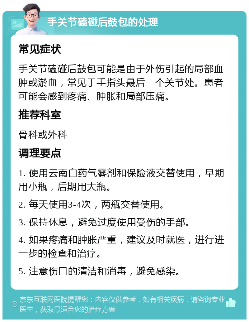 手关节磕碰后鼓包的处理 常见症状 手关节磕碰后鼓包可能是由于外伤引起的局部血肿或淤血，常见于手指头最后一个关节处。患者可能会感到疼痛、肿胀和局部压痛。 推荐科室 骨科或外科 调理要点 1. 使用云南白药气雾剂和保险液交替使用，早期用小瓶，后期用大瓶。 2. 每天使用3-4次，两瓶交替使用。 3. 保持休息，避免过度使用受伤的手部。 4. 如果疼痛和肿胀严重，建议及时就医，进行进一步的检查和治疗。 5. 注意伤口的清洁和消毒，避免感染。