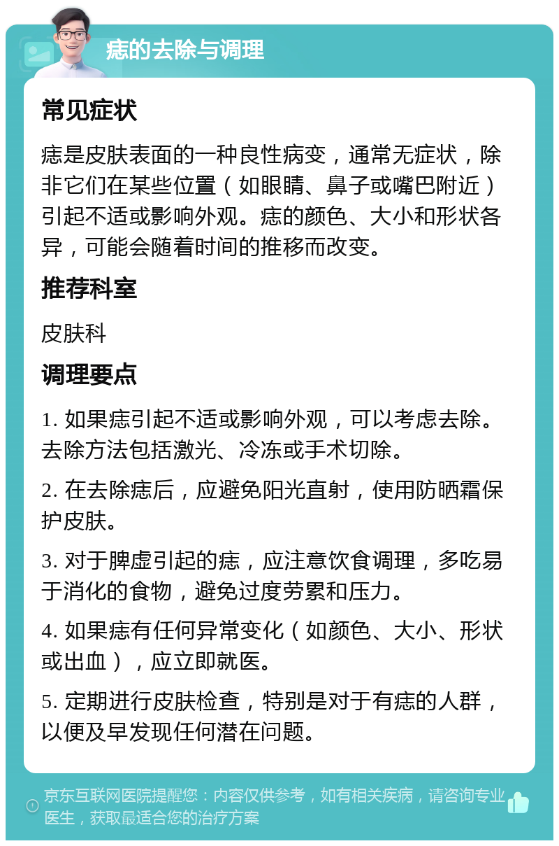 痣的去除与调理 常见症状 痣是皮肤表面的一种良性病变，通常无症状，除非它们在某些位置（如眼睛、鼻子或嘴巴附近）引起不适或影响外观。痣的颜色、大小和形状各异，可能会随着时间的推移而改变。 推荐科室 皮肤科 调理要点 1. 如果痣引起不适或影响外观，可以考虑去除。去除方法包括激光、冷冻或手术切除。 2. 在去除痣后，应避免阳光直射，使用防晒霜保护皮肤。 3. 对于脾虚引起的痣，应注意饮食调理，多吃易于消化的食物，避免过度劳累和压力。 4. 如果痣有任何异常变化（如颜色、大小、形状或出血），应立即就医。 5. 定期进行皮肤检查，特别是对于有痣的人群，以便及早发现任何潜在问题。