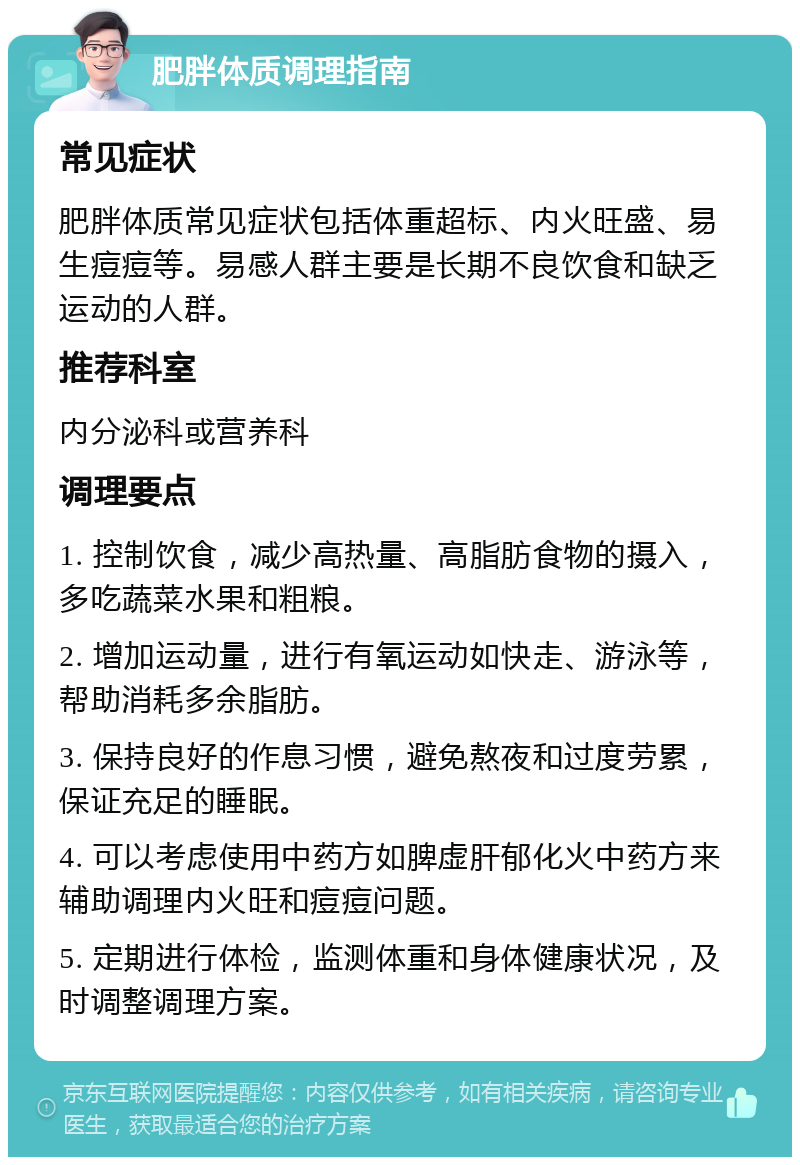 肥胖体质调理指南 常见症状 肥胖体质常见症状包括体重超标、内火旺盛、易生痘痘等。易感人群主要是长期不良饮食和缺乏运动的人群。 推荐科室 内分泌科或营养科 调理要点 1. 控制饮食，减少高热量、高脂肪食物的摄入，多吃蔬菜水果和粗粮。 2. 增加运动量，进行有氧运动如快走、游泳等，帮助消耗多余脂肪。 3. 保持良好的作息习惯，避免熬夜和过度劳累，保证充足的睡眠。 4. 可以考虑使用中药方如脾虚肝郁化火中药方来辅助调理内火旺和痘痘问题。 5. 定期进行体检，监测体重和身体健康状况，及时调整调理方案。