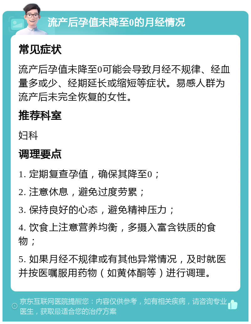 流产后孕值未降至0的月经情况 常见症状 流产后孕值未降至0可能会导致月经不规律、经血量多或少、经期延长或缩短等症状。易感人群为流产后未完全恢复的女性。 推荐科室 妇科 调理要点 1. 定期复查孕值，确保其降至0； 2. 注意休息，避免过度劳累； 3. 保持良好的心态，避免精神压力； 4. 饮食上注意营养均衡，多摄入富含铁质的食物； 5. 如果月经不规律或有其他异常情况，及时就医并按医嘱服用药物（如黄体酮等）进行调理。