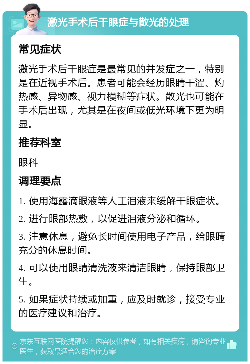 激光手术后干眼症与散光的处理 常见症状 激光手术后干眼症是最常见的并发症之一，特别是在近视手术后。患者可能会经历眼睛干涩、灼热感、异物感、视力模糊等症状。散光也可能在手术后出现，尤其是在夜间或低光环境下更为明显。 推荐科室 眼科 调理要点 1. 使用海露滴眼液等人工泪液来缓解干眼症状。 2. 进行眼部热敷，以促进泪液分泌和循环。 3. 注意休息，避免长时间使用电子产品，给眼睛充分的休息时间。 4. 可以使用眼睛清洗液来清洁眼睛，保持眼部卫生。 5. 如果症状持续或加重，应及时就诊，接受专业的医疗建议和治疗。