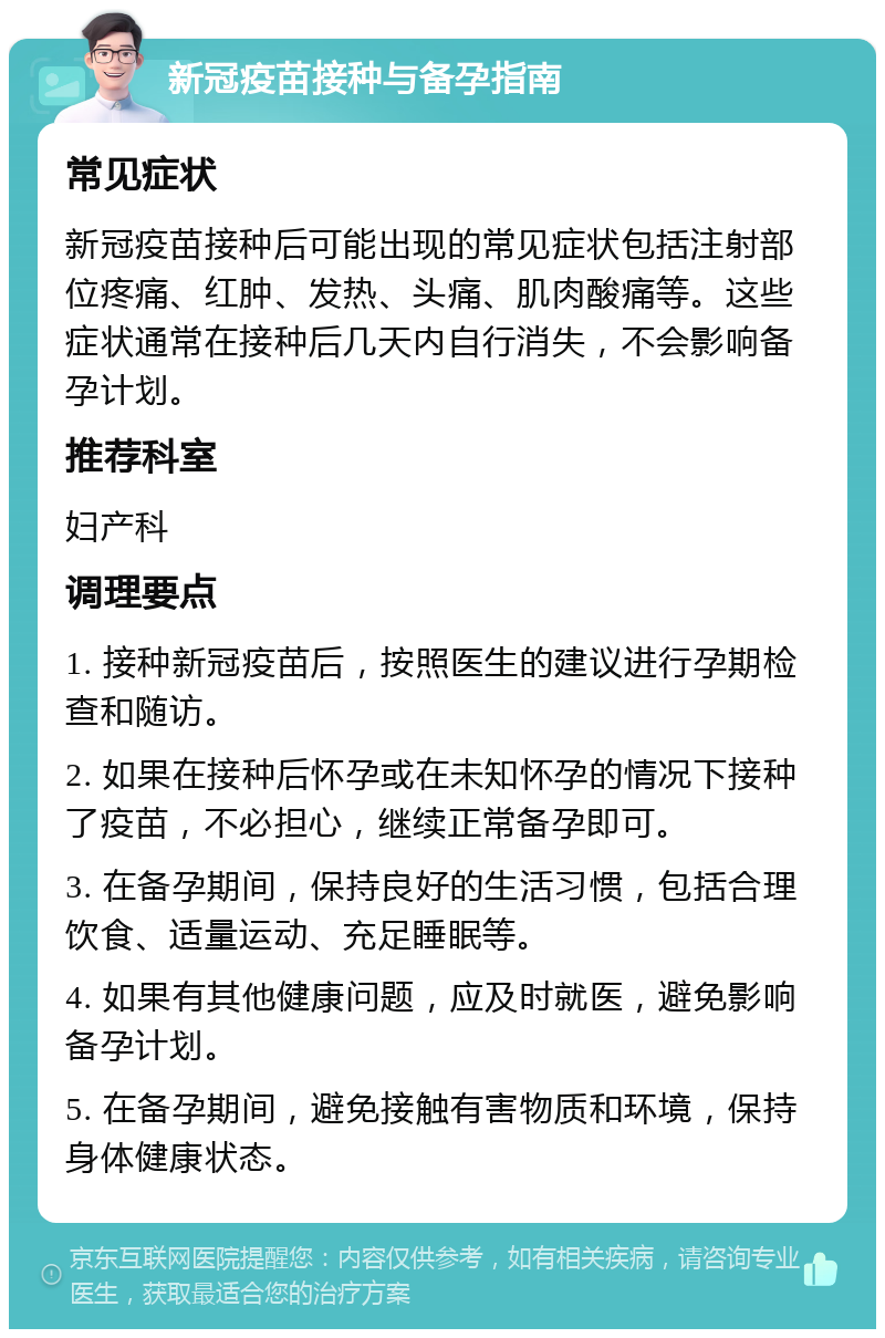 新冠疫苗接种与备孕指南 常见症状 新冠疫苗接种后可能出现的常见症状包括注射部位疼痛、红肿、发热、头痛、肌肉酸痛等。这些症状通常在接种后几天内自行消失，不会影响备孕计划。 推荐科室 妇产科 调理要点 1. 接种新冠疫苗后，按照医生的建议进行孕期检查和随访。 2. 如果在接种后怀孕或在未知怀孕的情况下接种了疫苗，不必担心，继续正常备孕即可。 3. 在备孕期间，保持良好的生活习惯，包括合理饮食、适量运动、充足睡眠等。 4. 如果有其他健康问题，应及时就医，避免影响备孕计划。 5. 在备孕期间，避免接触有害物质和环境，保持身体健康状态。