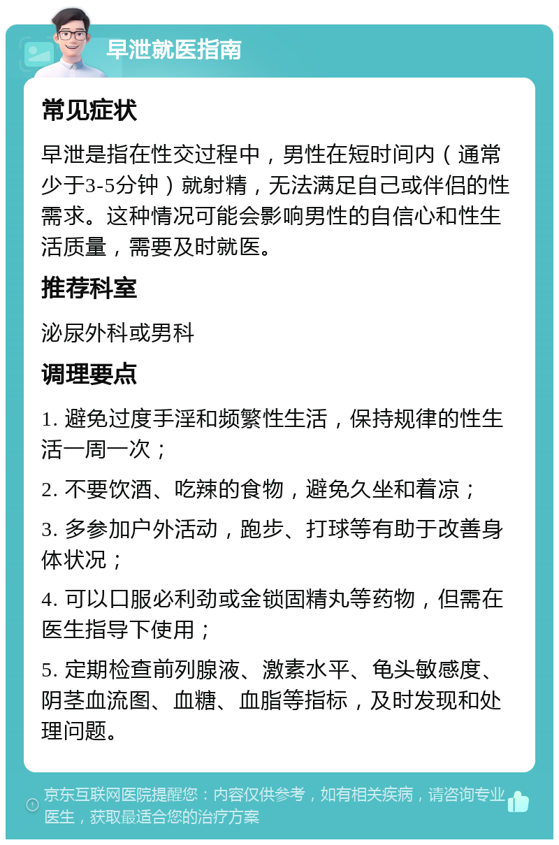 早泄就医指南 常见症状 早泄是指在性交过程中，男性在短时间内（通常少于3-5分钟）就射精，无法满足自己或伴侣的性需求。这种情况可能会影响男性的自信心和性生活质量，需要及时就医。 推荐科室 泌尿外科或男科 调理要点 1. 避免过度手淫和频繁性生活，保持规律的性生活一周一次； 2. 不要饮酒、吃辣的食物，避免久坐和着凉； 3. 多参加户外活动，跑步、打球等有助于改善身体状况； 4. 可以口服必利劲或金锁固精丸等药物，但需在医生指导下使用； 5. 定期检查前列腺液、激素水平、龟头敏感度、阴茎血流图、血糖、血脂等指标，及时发现和处理问题。