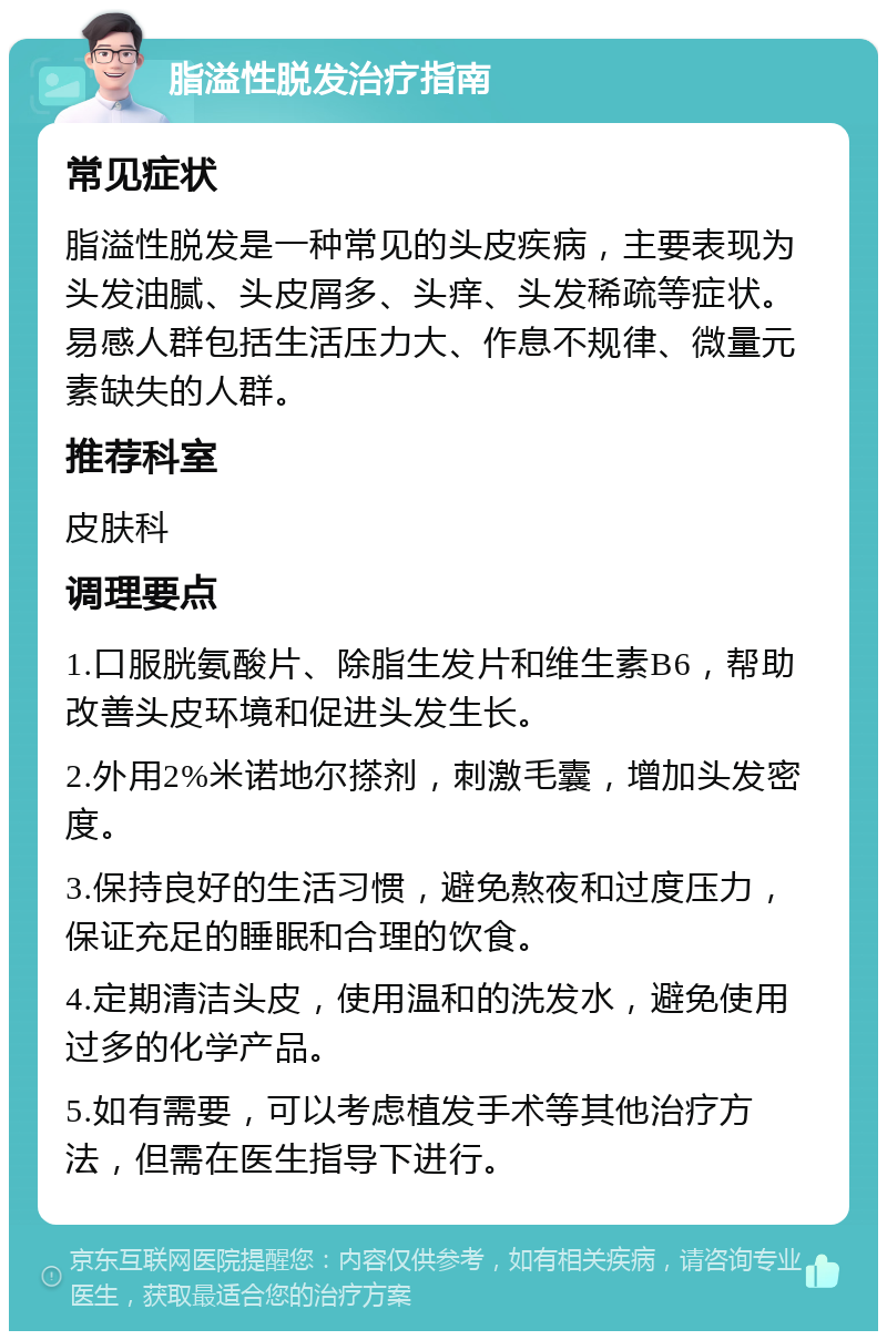 脂溢性脱发治疗指南 常见症状 脂溢性脱发是一种常见的头皮疾病，主要表现为头发油腻、头皮屑多、头痒、头发稀疏等症状。易感人群包括生活压力大、作息不规律、微量元素缺失的人群。 推荐科室 皮肤科 调理要点 1.口服胱氨酸片、除脂生发片和维生素B6，帮助改善头皮环境和促进头发生长。 2.外用2%米诺地尔搽剂，刺激毛囊，增加头发密度。 3.保持良好的生活习惯，避免熬夜和过度压力，保证充足的睡眠和合理的饮食。 4.定期清洁头皮，使用温和的洗发水，避免使用过多的化学产品。 5.如有需要，可以考虑植发手术等其他治疗方法，但需在医生指导下进行。