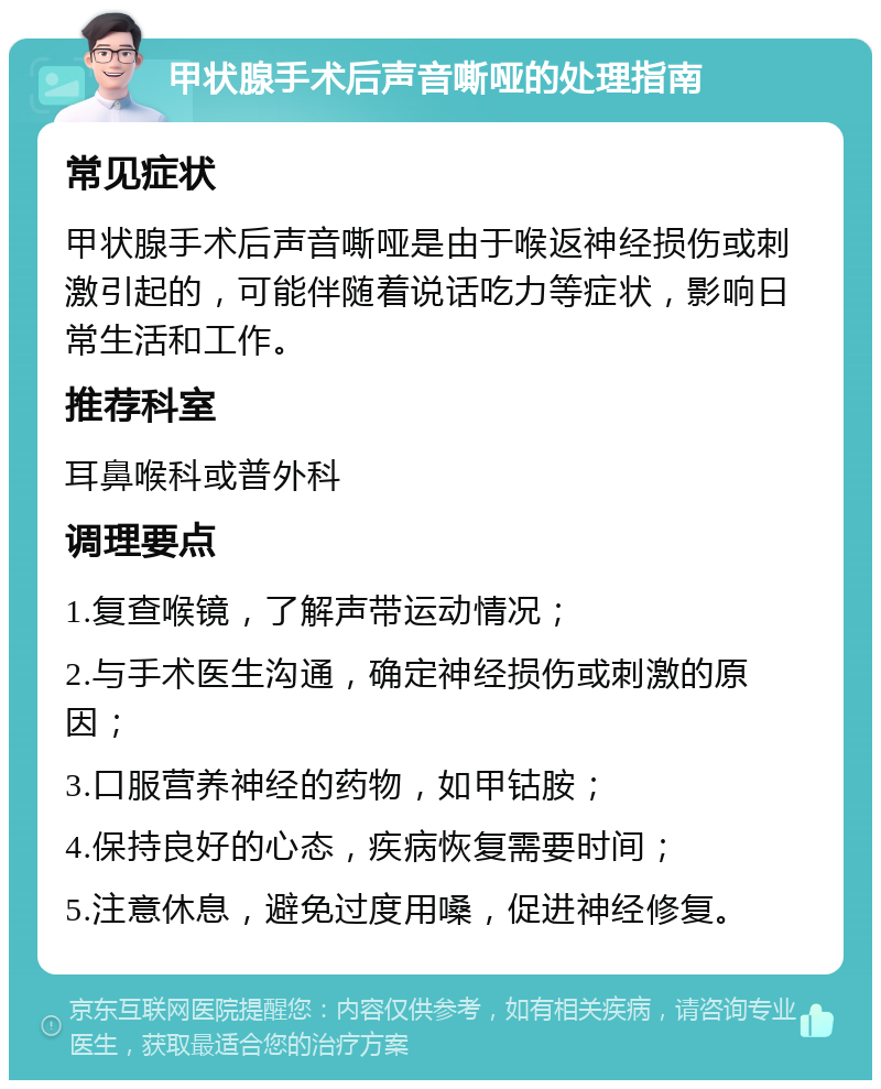 甲状腺手术后声音嘶哑的处理指南 常见症状 甲状腺手术后声音嘶哑是由于喉返神经损伤或刺激引起的，可能伴随着说话吃力等症状，影响日常生活和工作。 推荐科室 耳鼻喉科或普外科 调理要点 1.复查喉镜，了解声带运动情况； 2.与手术医生沟通，确定神经损伤或刺激的原因； 3.口服营养神经的药物，如甲钴胺； 4.保持良好的心态，疾病恢复需要时间； 5.注意休息，避免过度用嗓，促进神经修复。